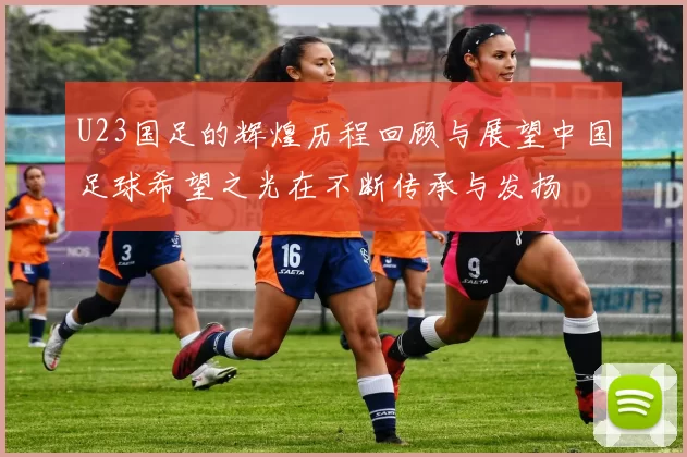 U23国足的辉煌历程回顾与展望中国足球希望之光在不断传承与发扬