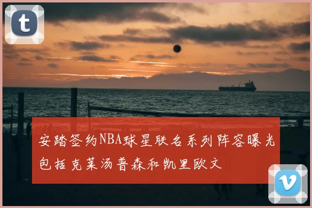 安踏签约NBA球星联名系列阵容曝光包括克莱汤普森和凯里欧文