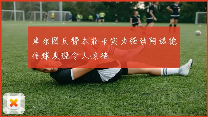 库尔图瓦赞本菲卡实力强劲阿诺德传球表现令人惊艳