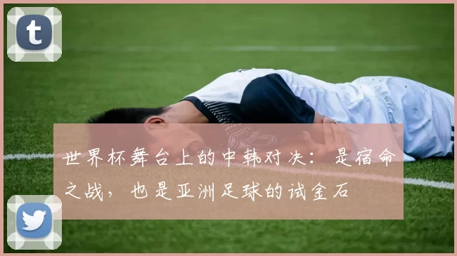 世界杯舞台上的中韩对决:是宿命之战,也是亚洲足球的试金石
