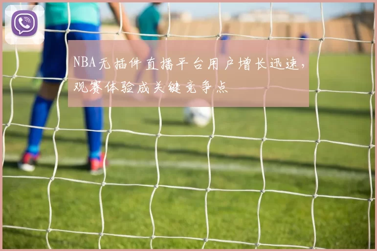 NBA无插件直播平台用户增长迅速,观赛体验成关键竞争点