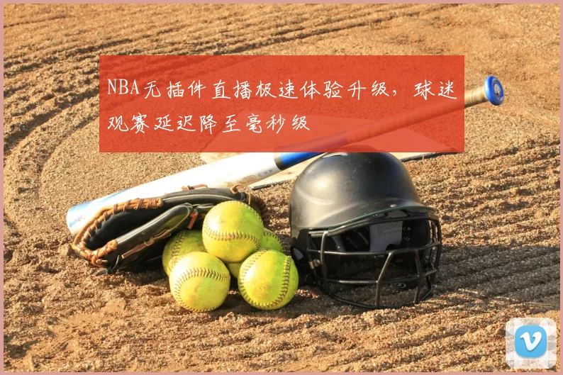 NBA无插件直播极速体验升级,球迷观赛延迟降至毫秒级
