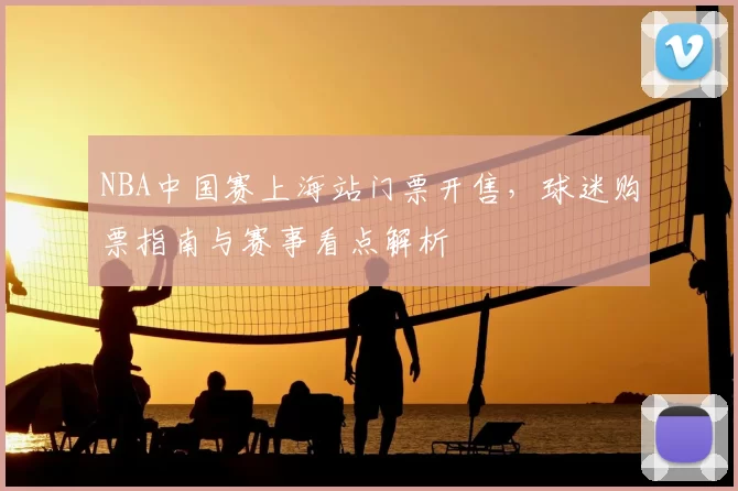 NBA中国赛上海站门票开售,球迷购票指南与赛事看点解析