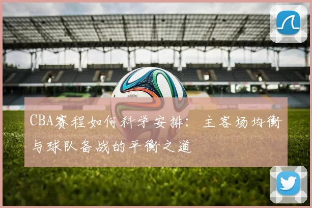 CBA赛程如何科学安排:主客场均衡与球队备战的平衡之道