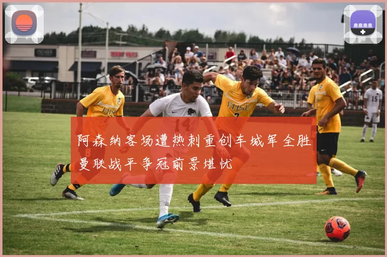 阿森纳客场遭热刺重创车城军全胜曼联战平争冠前景堪忧
