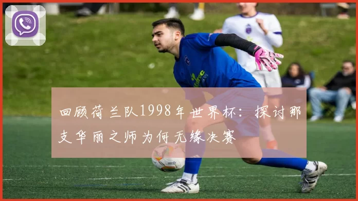 回顾荷兰队1998年世界杯：探讨那支华丽之师为何无缘决赛