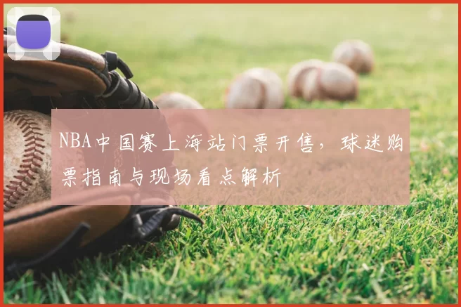 NBA中国赛上海站门票开售，球迷购票指南与现场看点解析
