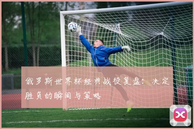 俄罗斯世界杯经典战役复盘:决定胜负的瞬间与策略