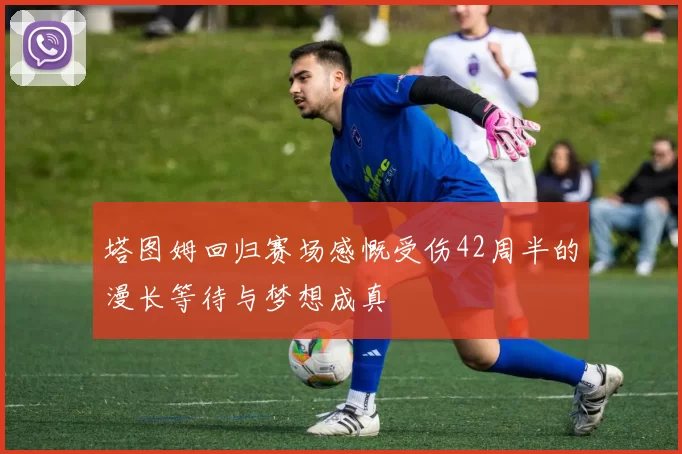 塔图姆回归赛场感慨受伤42周半的漫长等待与梦想成真