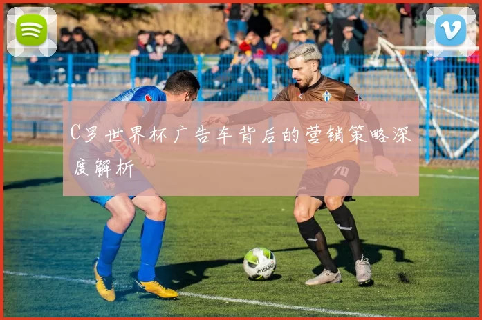 C罗世界杯广告车背后的营销策略深度解析