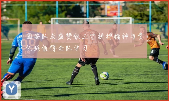 国安队友盛赞张玉宁拼搏精神与责任感值得全队学习