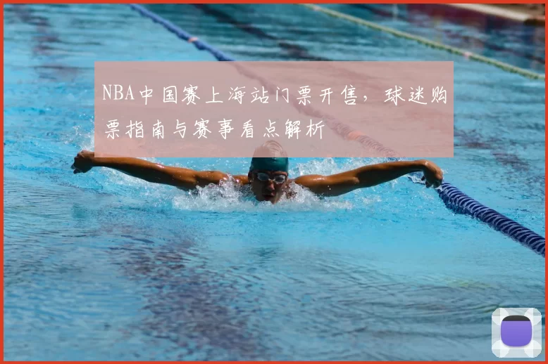 NBA中国赛上海站门票开售，球迷购票指南与赛事看点解析