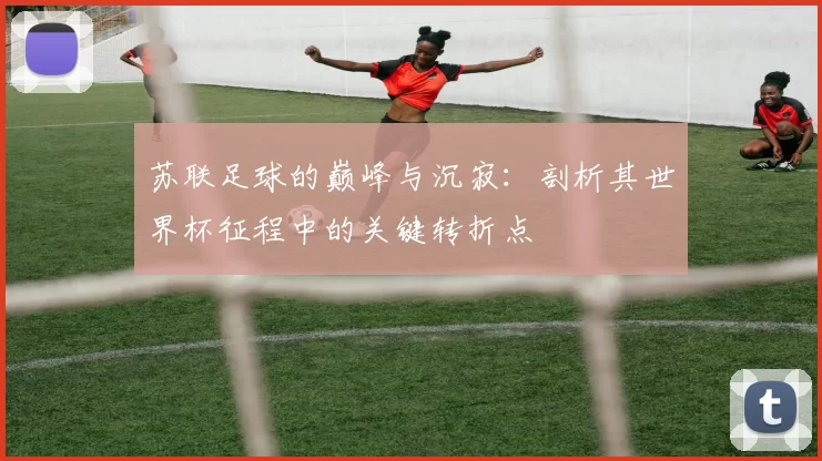 苏联足球的巅峰与沉寂:剖析其世界杯征程中的关键转折点