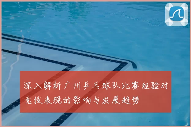 深入解析广州乒乓球队比赛经验对竞技表现的影响与发展趋势