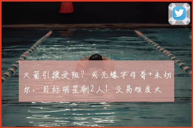 火箭引援受阻?或无缘字母哥+米切尔,目标明星剩2人!交易难度大