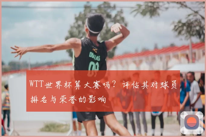 WTT世界杯算大赛吗?评估其对球员排名与荣誉的影响