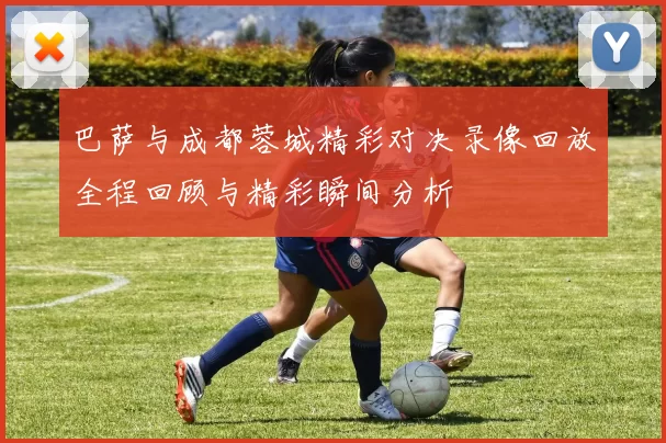 巴萨与成都蓉城精彩对决录像回放全程回顾与精彩瞬间分析