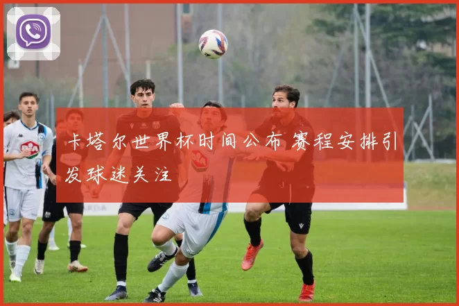 卡塔尔世界杯时间公布 赛程安排引发球迷关注