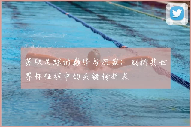 苏联足球的巅峰与沉寂:剖析其世界杯征程中的关键转折点