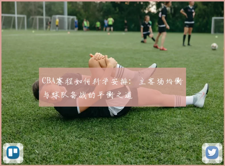 CBA赛程如何科学安排：主客场均衡与球队备战的平衡之道