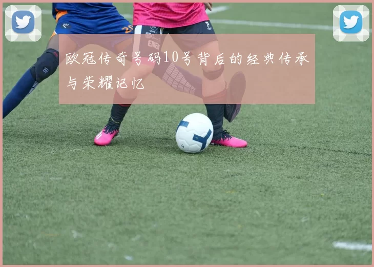 欧冠传奇号码10号背后的经典传承与荣耀记忆