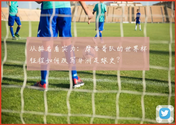 从排名看实力:摩洛哥队的世界杯征程如何改写非洲足球史?
