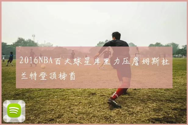 2016NBA百大球星库里力压詹姆斯杜兰特登顶榜首