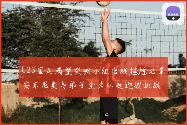 U23国足渴望突破小组出线尴尬记录安东尼奥与弟子全力以赴迎战挑战