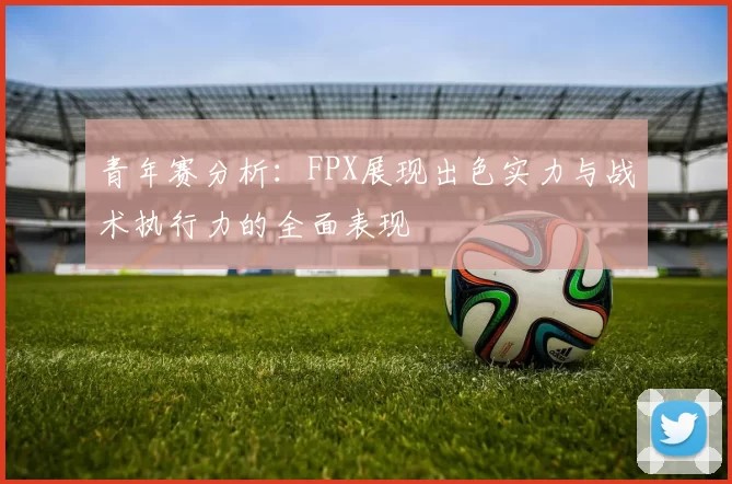 青年赛分析:FPX展现出色实力与战术执行力的全面表现