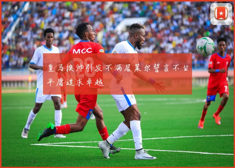 皇马换帅引发不满居莱尔誓言不甘平庸追求卓越