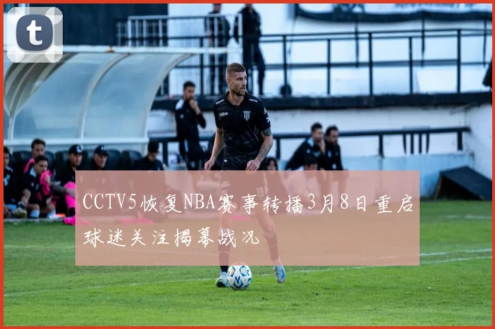 CCTV5恢复NBA赛事转播3月8日重启球迷关注揭幕战况