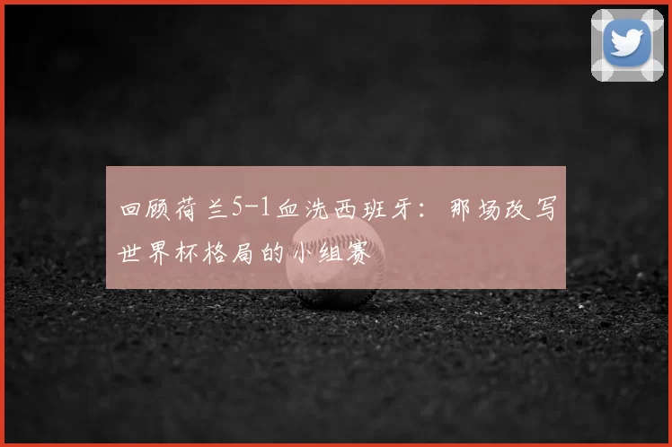 回顾荷兰5-1血洗西班牙：那场改写世界杯格局的小组赛