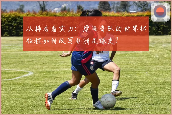 从排名看实力:摩洛哥队的世界杯征程如何改写非洲足球史?