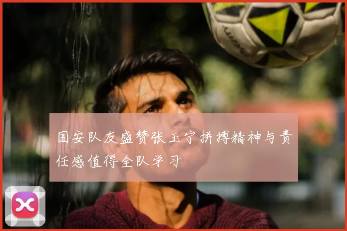 国安队友盛赞张玉宁拼搏精神与责任感值得全队学习