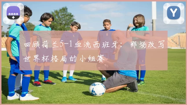 回顾荷兰5-1血洗西班牙：那场改写世界杯格局的小组赛