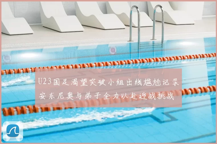 U23国足渴望突破小组出线尴尬记录安东尼奥与弟子全力以赴迎战挑战