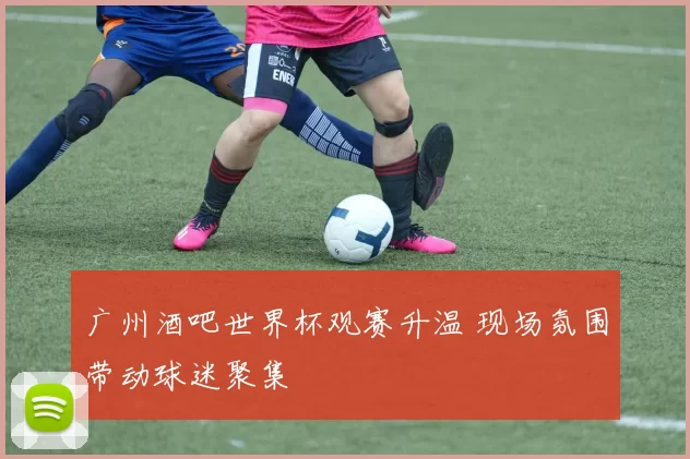 广州酒吧世界杯观赛升温 现场氛围带动球迷聚集