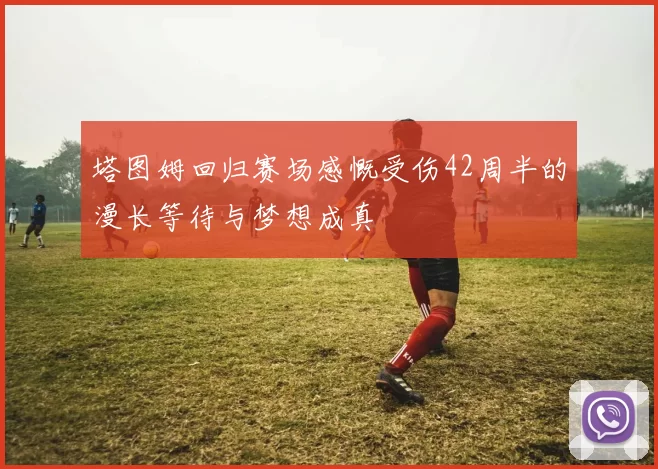 塔图姆回归赛场感慨受伤42周半的漫长等待与梦想成真