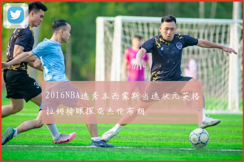 2016NBA选秀本西蒙斯当选状元英格拉姆榜眼探花杰伦布朗