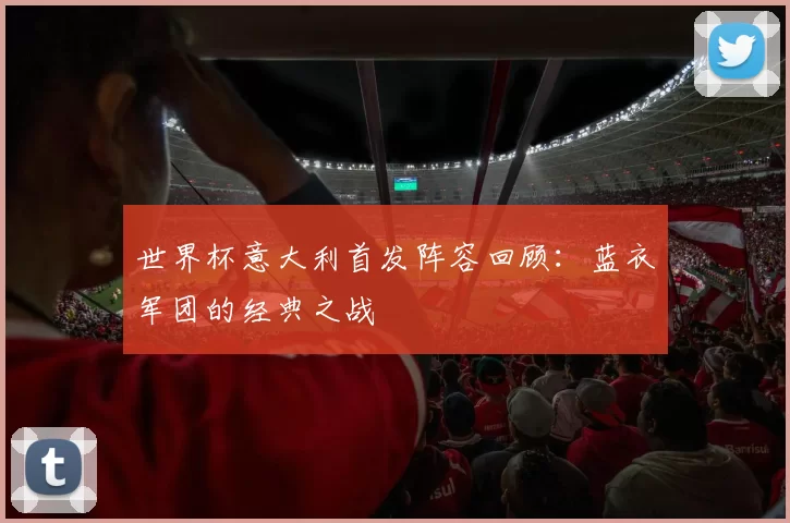 世界杯意大利首发阵容回顾:蓝衣军团的经典之战