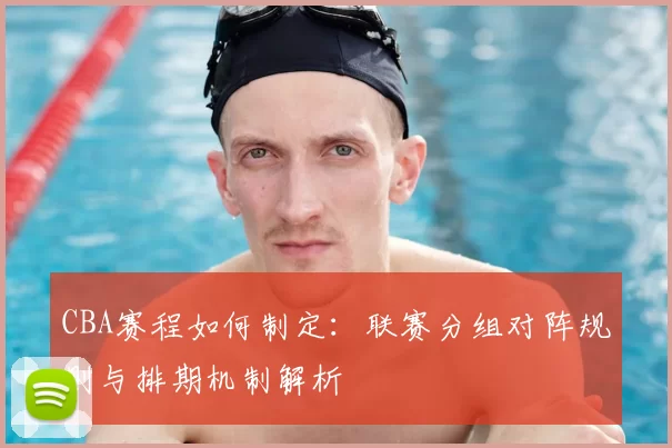 CBA赛程如何制定：联赛分组对阵规则与排期机制解析