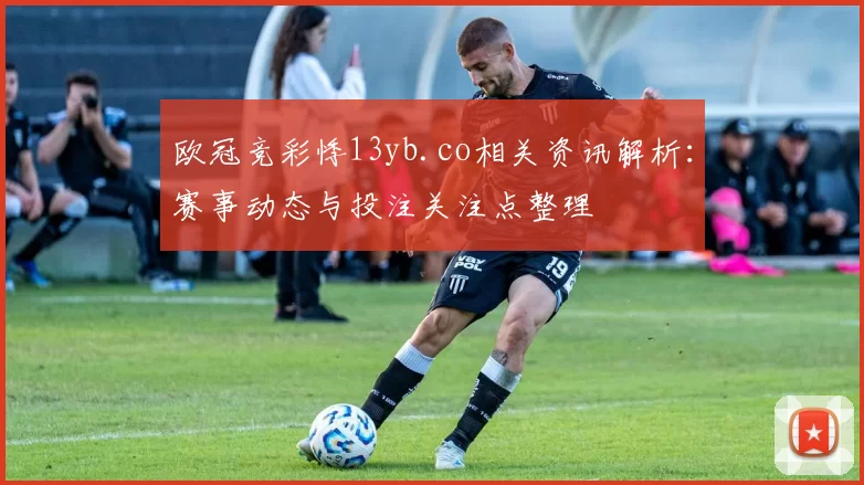 欧冠竞彩悸13yb.co相关资讯解析:赛事动态与投注关注点整理