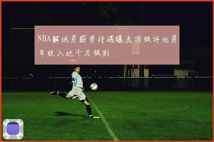 NBA解说员薪资待遇曝光顶级评论员年收入达千万级别