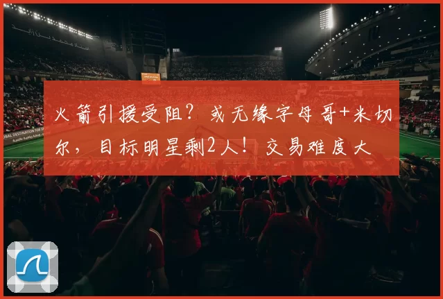 火箭引援受阻？或无缘字母哥+米切尔，目标明星剩2人！交易难度大