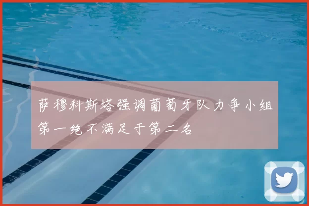 萨穆科斯塔强调葡萄牙队力争小组第一绝不满足于第二名