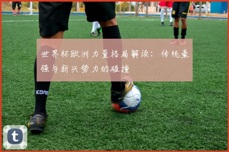 世界杯欧洲力量格局解读：传统豪强与新兴势力的碰撞
