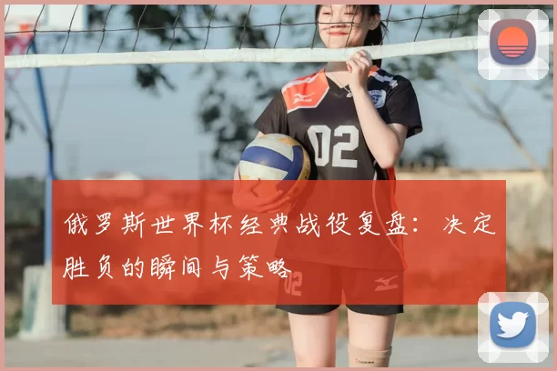 俄罗斯世界杯经典战役复盘：决定胜负的瞬间与策略