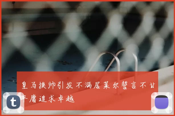皇马换帅引发不满居莱尔誓言不甘平庸追求卓越