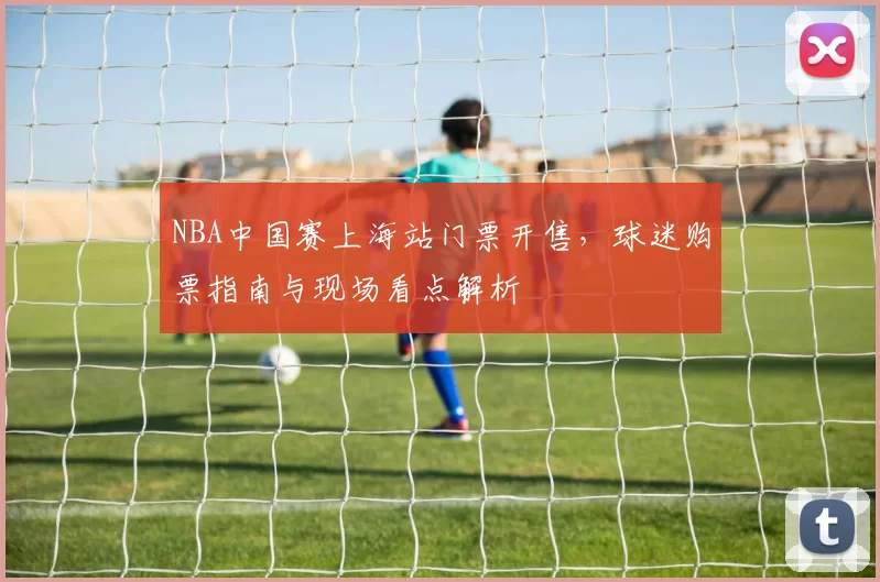 NBA中国赛上海站门票开售,球迷购票指南与现场看点解析