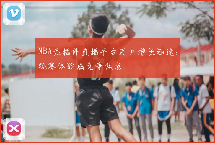NBA无插件直播平台用户增长迅速,观赛体验成竞争焦点